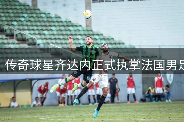 传奇球星齐达内正式执掌法国男足 剑指2030世界杯荣耀征程