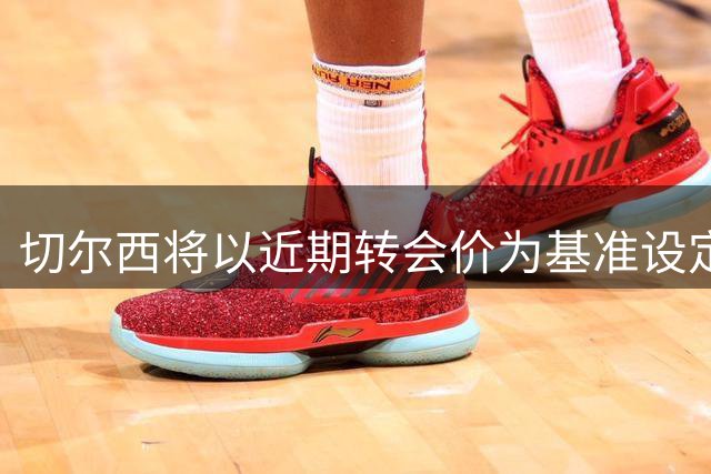 切尔西将以近期转会价为基准设定内托身价