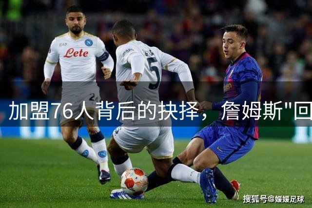 加盟76人背后的抉择，詹姆斯"回家"故事再掀波澜