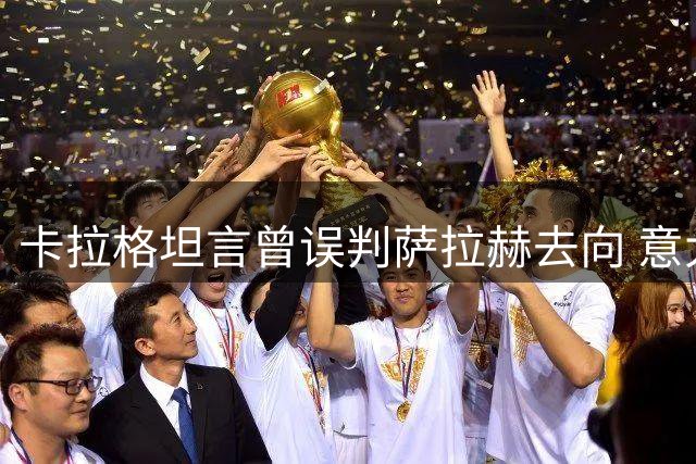 卡拉格坦言曾误判萨拉赫去向 意大利豪门引援意愿落空