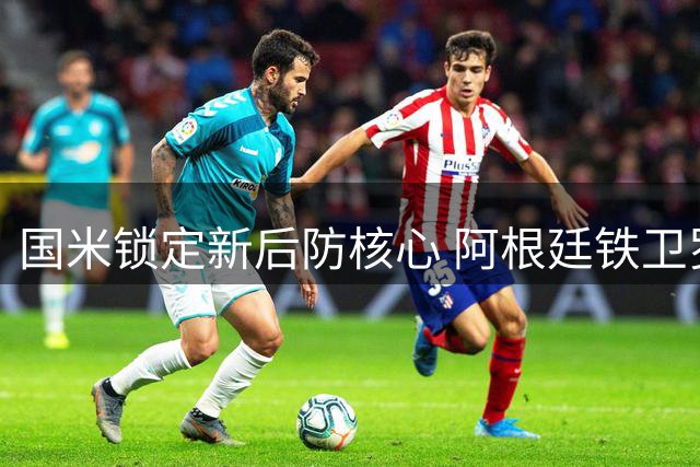 国米锁定新后防核心 阿根廷铁卫罗梅罗转会进入最后冲刺