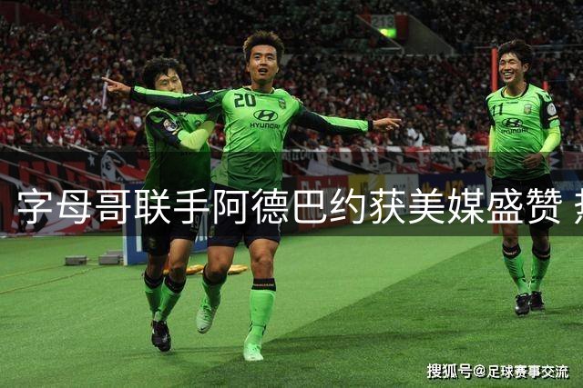 字母哥联手阿德巴约获美媒盛赞 热火休赛期补强斩获A-高分