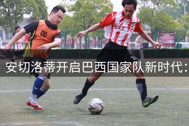 安切洛蒂开启巴西国家队新时代：年轻血液与经验老将的平衡之道