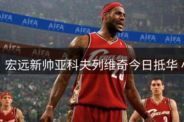 宏远新帅亚科夫列维奇今日抵华 小老板亲自敲定人选