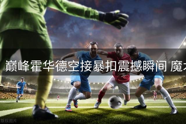 巅峰霍华德空接暴扣震撼瞬间 魔术队史经典画面引球迷回忆