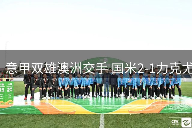意甲双雄澳洲交手 国米2-1力克尤文取季前热身胜利