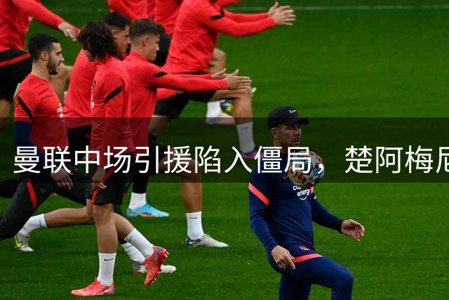 曼联中场引援陷入僵局，楚阿梅尼交易迷雾重重