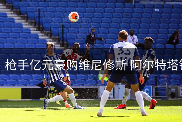 枪手亿元豪购维尼修斯 阿尔特塔钦点巴西飞翼为建队核心