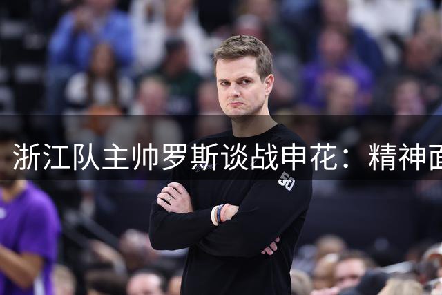 浙江队主帅罗斯谈战申花：精神面貌与跑动积极性成备战重点