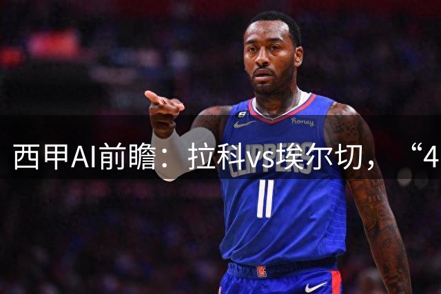 西甲AI前瞻：拉科vs埃尔切，“4-0血债”与新援首秀，谁主沉浮？