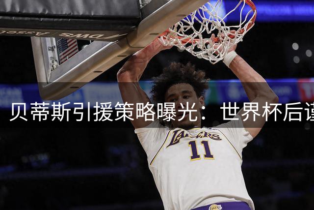 贝蒂斯引援策略曝光：世界杯后谨慎出手 重点补强锋线短板