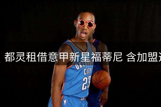 都灵租借意甲新星福蒂尼 含加盟选项