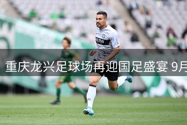 重庆龙兴足球场再迎国足盛宴 9月国际邀请赛4场对决蓄势待发