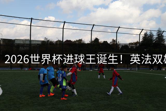 2026世界杯进球王诞生！英法双雄狂轰40球创68年纪录