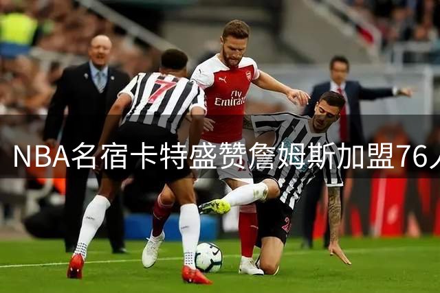 NBA名宿卡特盛赞詹姆斯加盟76人：年轻球员将获宝贵成长契机