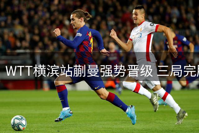 WTT横滨站蒯曼强势晋级 三局完胜罗马尼亚名将创个人最佳